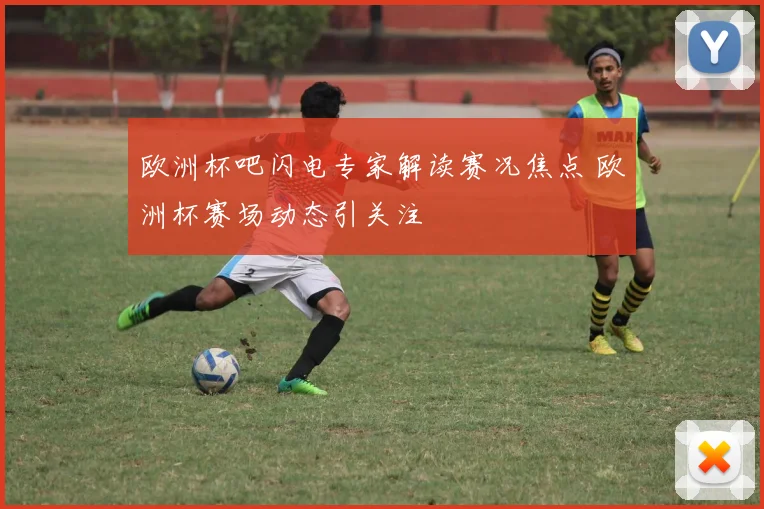 欧洲杯吧闪电专家解读赛况焦点 欧洲杯赛场动态引关注