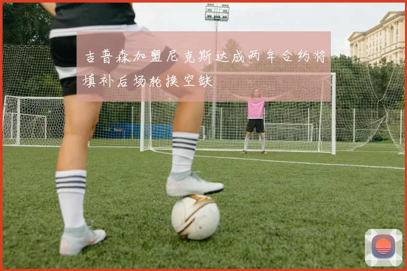 吉普森加盟尼克斯达成两年合约将填补后场轮换空缺