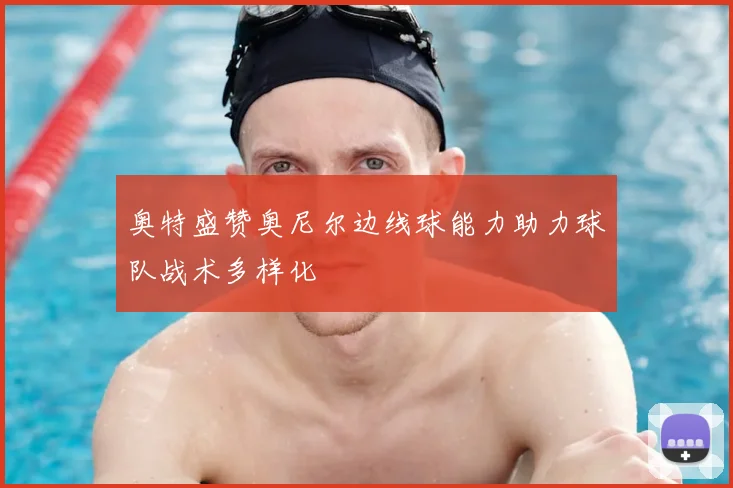 奥特盛赞奥尼尔边线球能力助力球队战术多样化