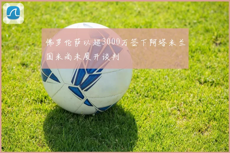 佛罗伦萨以超3000万签下阿塔米兰国米尚未展开谈判