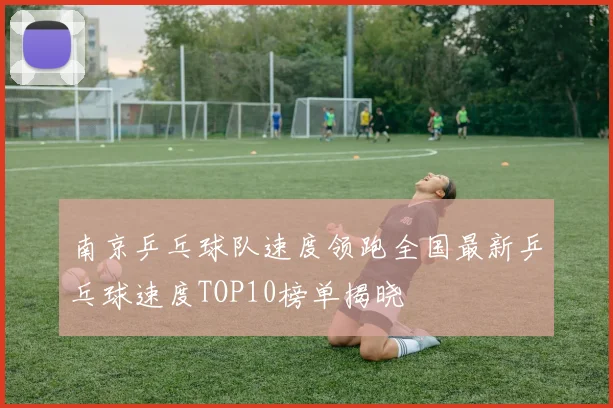 南京乒乓球队速度领跑全国最新乒乓球速度TOP10榜单揭晓