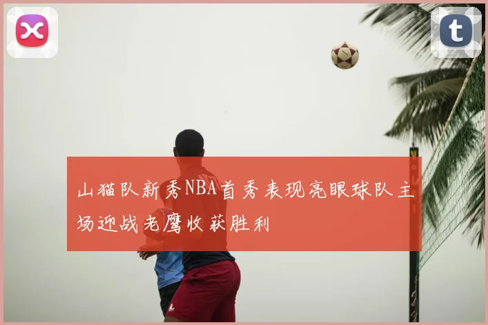 山猫队新秀NBA首秀表现亮眼球队主场迎战老鹰收获胜利