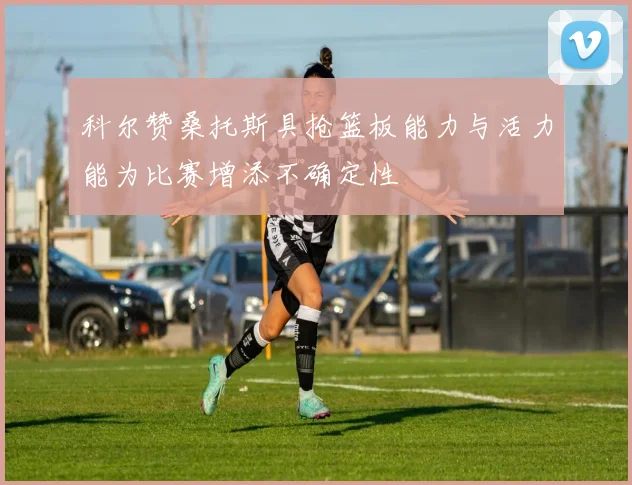 科尔赞桑托斯具抢篮板能力与活力能为比赛增添不确定性