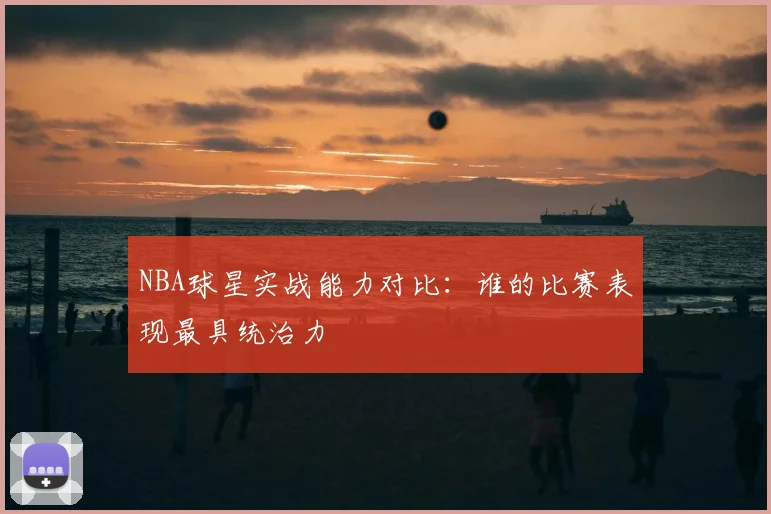 NBA球星实战能力对比:谁的比赛表现最具统治力