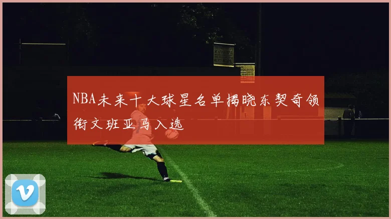 NBA未来十大球星名单揭晓东契奇领衔文班亚马入选