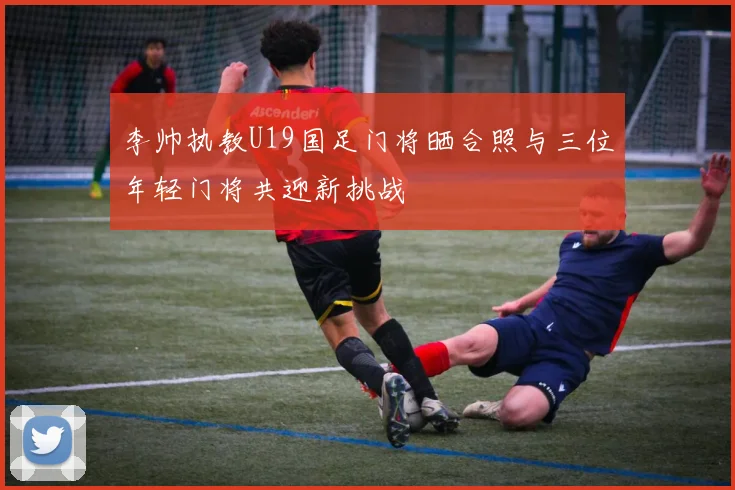 李帅执教U19国足门将晒合照与三位年轻门将共迎新挑战