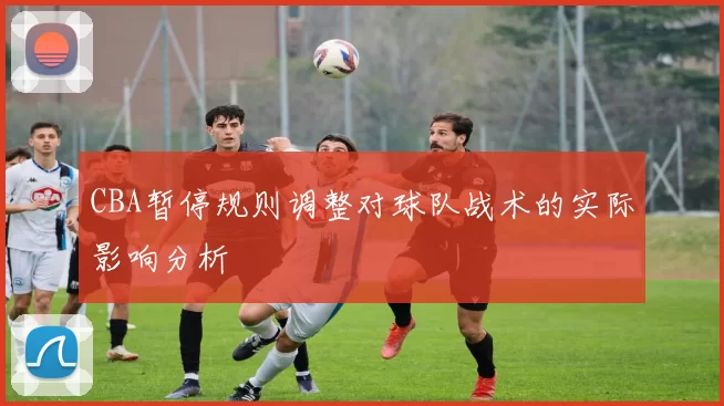 CBA暂停规则调整对球队战术的实际影响分析