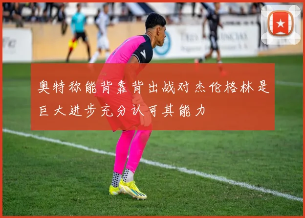 奥特称能背靠背出战对杰伦格林是巨大进步充分认可其能力