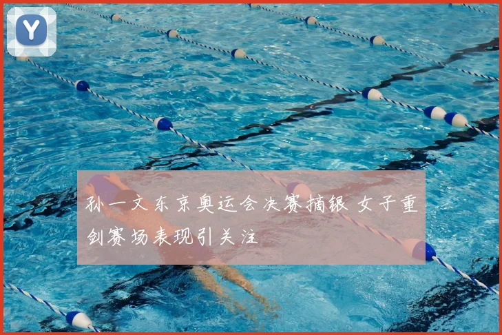 孙一文东京奥运会决赛摘银 女子重剑赛场表现引关注