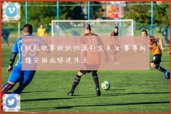 欧冠联赛版权归属引发关注 赛事转播安排成球迷焦点