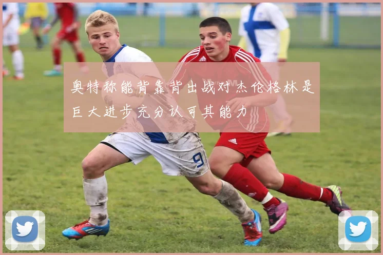 奥特称能背靠背出战对杰伦格林是巨大进步充分认可其能力