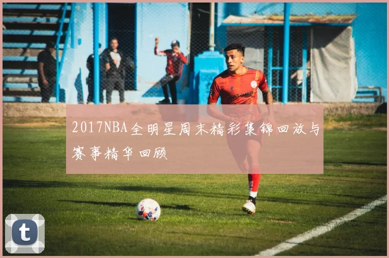 2017NBA全明星周末精彩集锦回放与赛事精华回顾