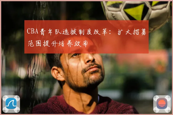 CBA青年队选拔制度改革:扩大招募范围提升培养效率