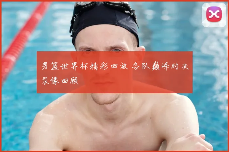 男篮世界杯精彩回放 各队巅峰对决录像回顾
