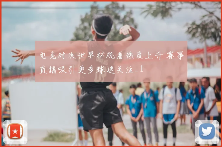 电竞对决世界杯观看热度上升 赛事直播吸引更多球迷关注_1