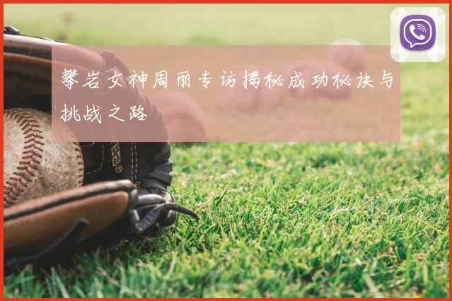 攀岩女神周丽专访揭秘成功秘诀与挑战之路