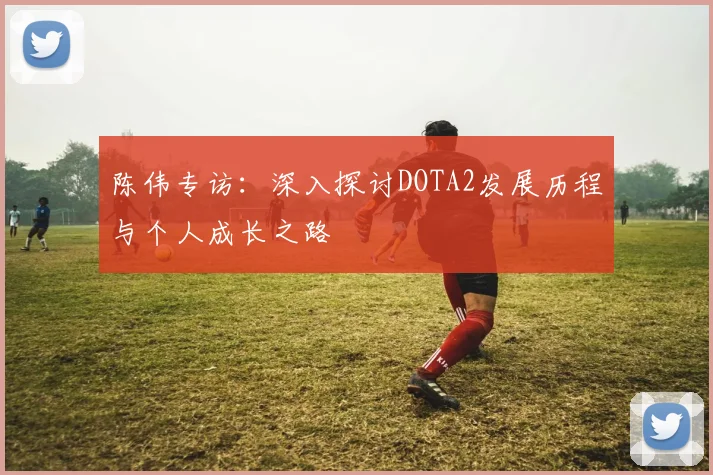 陈伟专访:深入探讨DOTA2发展历程与个人成长之路