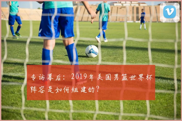 专访幕后：2019年美国男篮世界杯阵容是如何组建的？