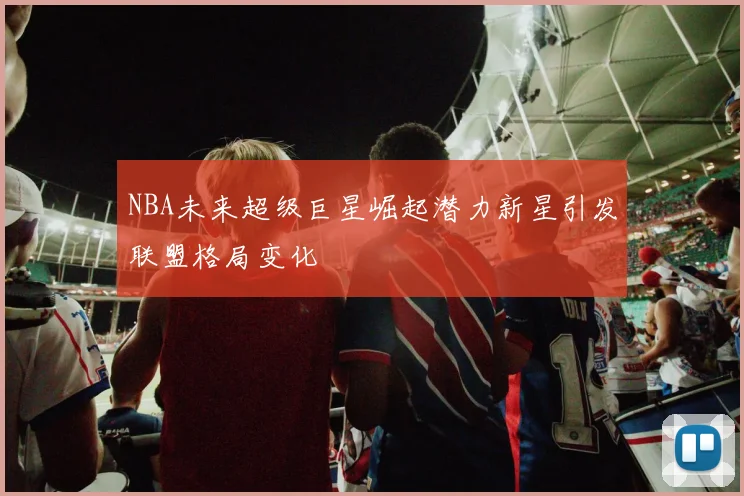 NBA未来超级巨星崛起潜力新星引发联盟格局变化