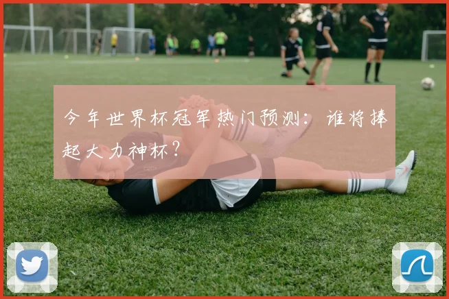 今年世界杯冠军热门预测:谁将捧起大力神杯?