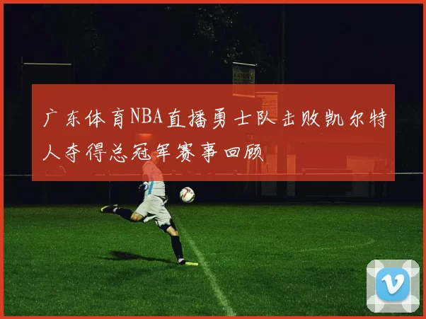 广东体育NBA直播勇士队击败凯尔特人夺得总冠军赛事回顾