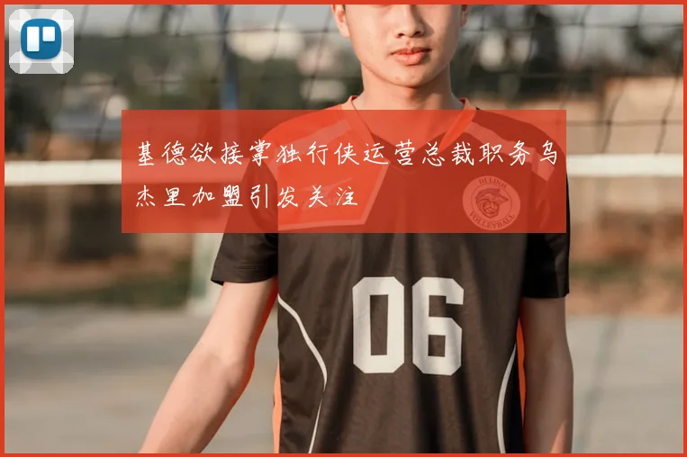 基德欲接掌独行侠运营总裁职务乌杰里加盟引发关注