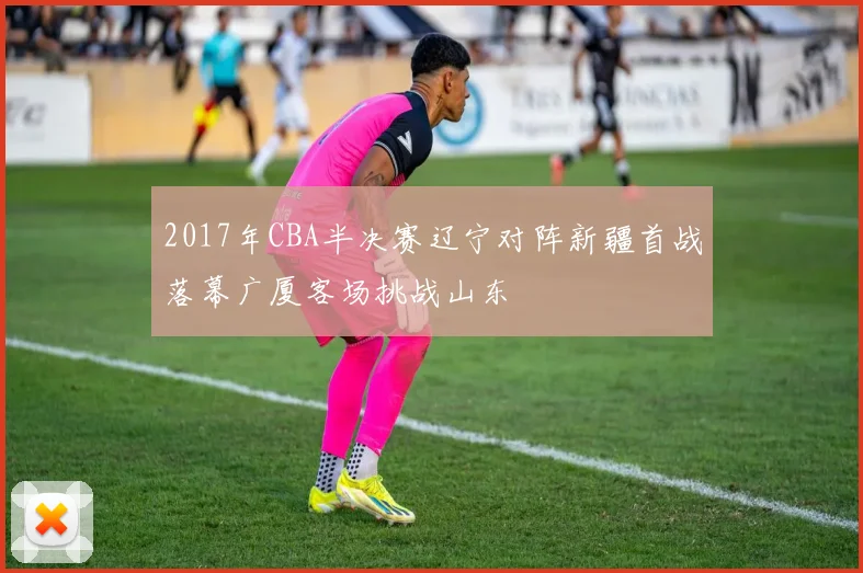 2017年CBA半决赛辽宁对阵新疆首战落幕广厦客场挑战山东