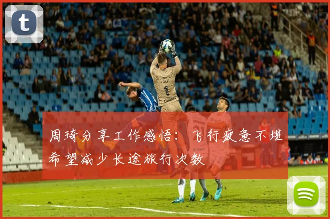 周琦分享工作感悟：飞行疲惫不堪希望减少长途旅行次数