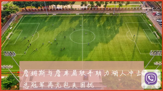 詹姆斯与詹库眉联手助力湖人冲击总冠军再无包夹困扰