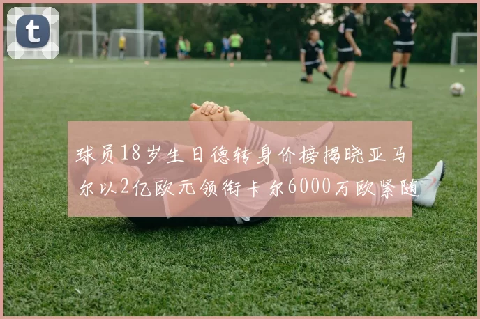 球员18岁生日德转身价榜揭晓亚马尔以2亿欧元领衔卡尔6000万欧紧随其后