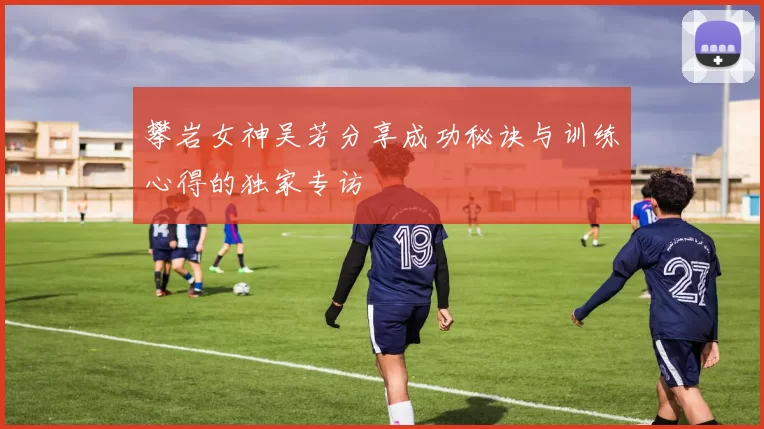 攀岩女神吴芳分享成功秘诀与训练心得的独家专访